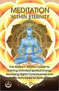 Meditation within Eternity: The Modern Mystics Guide to Gaining Unlimited Spiritual Energy, Accessing Higher Consciousness and Meditation Techniques for Spiritual Growth